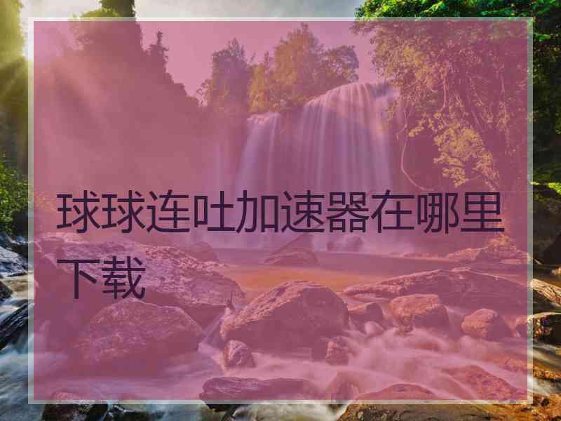 球球连吐加速器在哪里下载